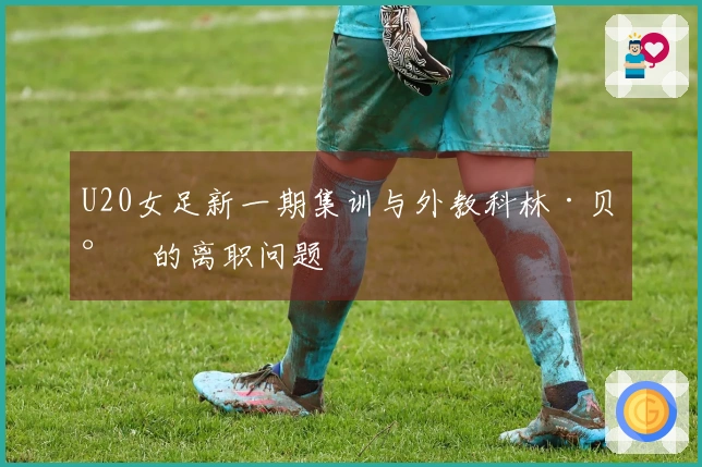 U20女足新一期集训与外教科林·贝尔的离职问题